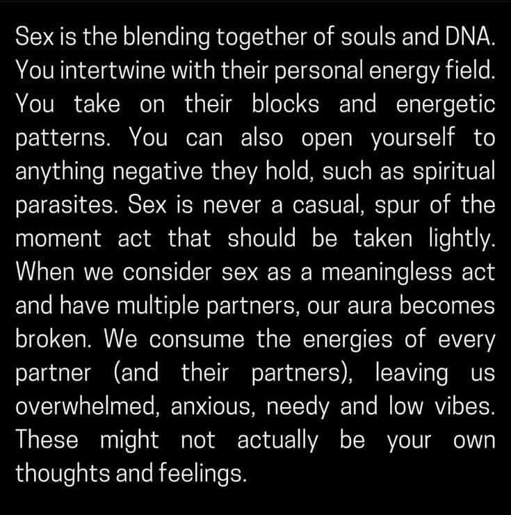 Image reads: "Sex is the blending together of souls and DNA. You intertwine with their personal energy field. You take on their blocks and energetic pattens. You can also open yourself to anything negative they hold, such as spiritual parasites. Sex is never a casual, spur of the moment act that should be taken lightly. When we consider sex as a meaningless act and have multiple partners, our aura becomes broken. We consume the energies of every partner (and their partners) leaving us overwhelmed, anxious, needy and low vibes. Thes might not actually be your own thoughts and feelings.""